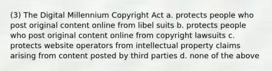 (3) The Digital Millennium Copyright Act a. protects people who post original content online from libel suits b. protects people who post original content online from copyright lawsuits c. protects website operators from intellectual property claims arising from content posted by third parties d. none of the above