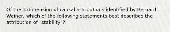 Of the 3 dimension of causal attributions identified by Bernard Weiner, which of the following statements best describes the attribution of "stability"?