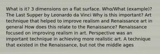 What is it? 3 dimensions on a flat surface. Who/What (example)? The Last Supper by Leonardo da Vinci Why is this important? Art technique that helped to improve realism and Renaissance art in general How does this relate to the Renaissance? Renaissance focused on improving realism in art. Perspective was an important technique in achieving more realistic art. A technique that existed in the Renaissance, but not the middle ages