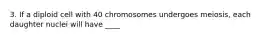 3. If a diploid cell with 40 chromosomes undergoes meiosis, each daughter nuclei will have ____