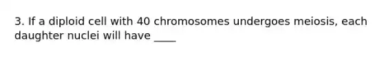 3. If a diploid cell with 40 chromosomes undergoes meiosis, each daughter nuclei will have ____