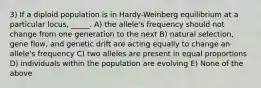 3) If a diploid population is in Hardy-Weinberg equilibrium at a particular locus, _____. A) the allele's frequency should not change from one generation to the next B) natural selection, gene flow, and genetic drift are acting equally to change an allele's frequency C) two alleles are present in equal proportions D) individuals within the population are evolving E) None of the above