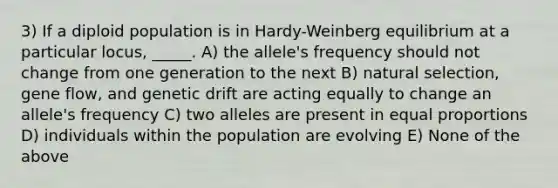 3) If a diploid population is in Hardy-Weinberg equilibrium at a particular locus, _____. A) the allele's frequency should not change from one generation to the next B) natural selection, gene flow, and genetic drift are acting equally to change an allele's frequency C) two alleles are present in equal proportions D) individuals within the population are evolving E) None of the above