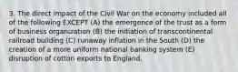 3. The direct impact of the Civil War on the economy included all of the following EXCEPT (A) the emergence of the trust as a form of business organization (B) the initiation of transcontinental railroad building (C) runaway inflation in the South (D) the creation of a more uniform national banking system (E) disruption of cotton exports to England.