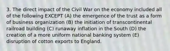 3. The direct impact of the Civil War on the economy included all of the following EXCEPT (A) the emergence of the trust as a form of business organization (B) the initiation of transcontinental railroad building (C) runaway inflation in the South (D) the creation of a more uniform national banking system (E) disruption of cotton exports to England.