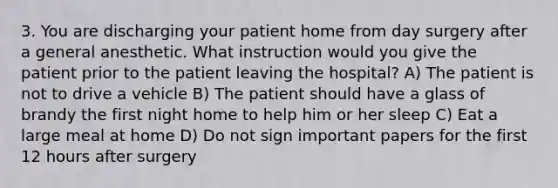 3. You are discharging your patient home from day surgery after a general anesthetic. What instruction would you give the patient prior to the patient leaving the hospital? A) The patient is not to drive a vehicle B) The patient should have a glass of brandy the first night home to help him or her sleep C) Eat a large meal at home D) Do not sign important papers for the first 12 hours after surgery