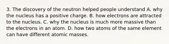 3. The discovery of the neutron helped people understand A. why the nucleus has a positive charge. B. how electrons are attracted to the nucleus. C. why the nucleus is much more massive than the electrons in an atom. D. how two atoms of the same element can have different atomic masses.