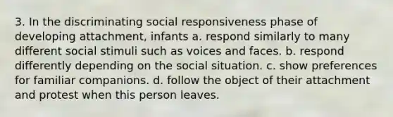 3. In the discriminating social responsiveness phase of developing attachment, infants a. respond similarly to many different social stimuli such as voices and faces. b. respond differently depending on the social situation. c. show preferences for familiar companions. d. follow the object of their attachment and protest when this person leaves.