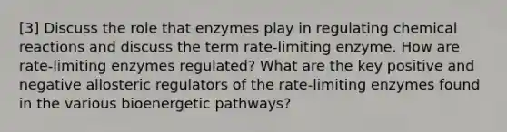 [3] Discuss the role that enzymes play in regulating chemical reactions and discuss the term rate-limiting enzyme. How are rate-limiting enzymes regulated? What are the key positive and negative allosteric regulators of the rate-limiting enzymes found in the various bioenergetic pathways?