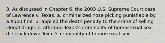 3. As discussed in Chapter 6, the 2003 U.S. Supreme Court case of Lawrence v. Texas: a. criminalized nose picking punishable by a 500 fine. b. applied the death penalty to the crime of selling illegal drugs. c. affirmed Texas's criminality of homosexual sex. d. struck down Texas's criminality of homosexual sex.