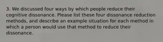 3. We discussed four ways by which people reduce their cognitive dissonance. Please list these four dissonance reduction methods, and describe an example situation for each method in which a person would use that method to reduce their dissonance.