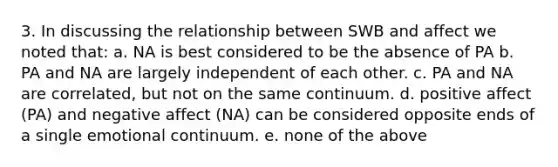 3. In discussing the relationship between SWB and affect we noted that: a. NA is best considered to be the absence of PA b. PA and NA are largely independent of each other. c. PA and NA are correlated, but not on the same continuum. d. positive affect (PA) and negative affect (NA) can be considered opposite ends of a single emotional continuum. e. none of the above