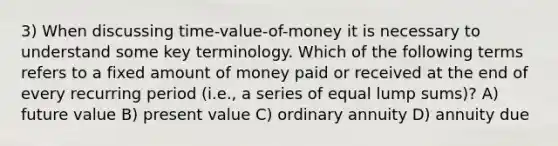 3) When discussing time-value-of-money it is necessary to understand some key terminology. Which of the following terms refers to a fixed amount of money paid or received at the end of every recurring period (i.e., a series of equal lump sums)? A) future value B) present value C) ordinary annuity D) annuity due