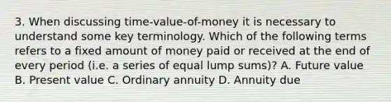 3. When discussing time-value-of-money it is necessary to understand some key terminology. Which of the following terms refers to a fixed amount of money paid or received at the end of every period (i.e. a series of equal lump sums)? A. Future value B. Present value C. Ordinary annuity D. Annuity due