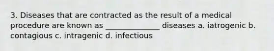 3. Diseases that are contracted as the result of a medical procedure are known as ______________ diseases a. iatrogenic b. contagious c. intragenic d. infectious