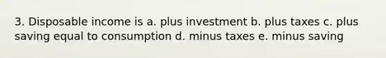 3. Disposable income is a. plus investment b. plus taxes c. plus saving equal to consumption d. minus taxes e. minus saving