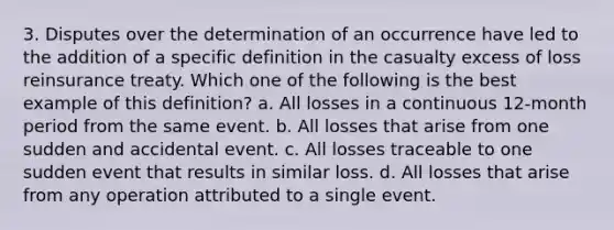 3. Disputes over the determination of an occurrence have led to the addition of a specific definition in the casualty excess of loss reinsurance treaty. Which one of the following is the best example of this definition? a. All losses in a continuous 12-month period from the same event. b. All losses that arise from one sudden and accidental event. c. All losses traceable to one sudden event that results in similar loss. d. All losses that arise from any operation attributed to a single event.