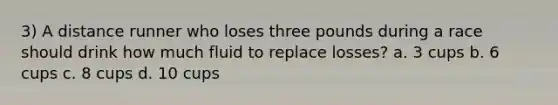 3) A distance runner who loses three pounds during a race should drink how much fluid to replace losses? a. 3 cups b. 6 cups c. 8 cups d. 10 cups