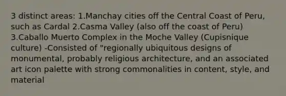 3 distinct areas: 1.Manchay cities off the Central Coast of Peru, such as Cardal 2.Casma Valley (also off the coast of Peru) 3.Caballo Muerto Complex in the Moche Valley (Cupisnique culture) -Consisted of "regionally ubiquitous designs of monumental, probably religious architecture, and an associated art icon palette with strong commonalities in content, style, and material