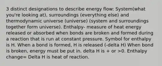 3 distinct designations to describe energy flow: System(what you're looking at), surroundings (everything else) and thermodynamic universe (universe) (system and surroundings together form universe). Enthalpy- measure of heat energy released or absorbed when bonds are broken and formed during a reaction that is run at constant pressure. Symbol for enthalpy is H. When a bond is formed, H is released (-delta H) When bond is broken, energy must be put in. delta H is + or >0. Enthalpy change= Delta H is heat of reaction.