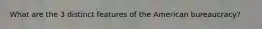 What are the 3 distinct features of the American bureaucracy?