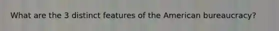 What are the 3 distinct features of the American bureaucracy?