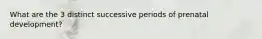 What are the 3 distinct successive periods of prenatal development?
