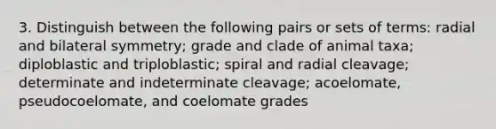 3. Distinguish between the following pairs or sets of terms: radial and bilateral symmetry; grade and clade of animal taxa; diploblastic and triploblastic; spiral and radial cleavage; determinate and indeterminate cleavage; acoelomate, pseudocoelomate, and coelomate grades