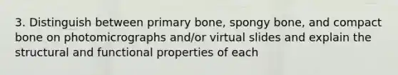 3. Distinguish between primary bone, spongy bone, and compact bone on photomicrographs and/or virtual slides and explain the structural and functional properties of each