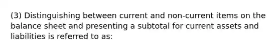 (3) Distinguishing between current and non-current items on the balance sheet and presenting a subtotal for current assets and liabilities is referred to as: