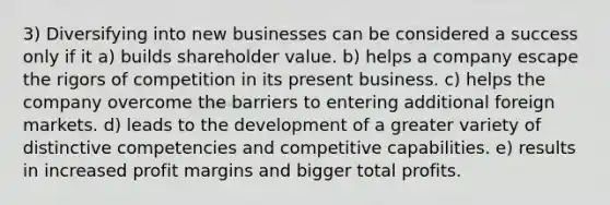 3) Diversifying into new businesses can be considered a success only if it a) builds shareholder value. b) helps a company escape the rigors of competition in its present business. c) helps the company overcome the barriers to entering additional foreign markets. d) leads to the development of a greater variety of distinctive competencies and competitive capabilities. e) results in increased profit margins and bigger total profits.