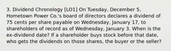 3. Dividend Chronology [LO1] On Tuesday, December 5, Hometown Power Co.'s board of directors declares a dividend of 75 cents per share payable on Wednesday, January 17, to shareholders of record as of Wednesday, January 3. When is the ex-dividend date? If a shareholder buys stock before that date, who gets the dividends on those shares, the buyer or the seller?