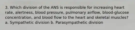 3. Which division of the ANS is responsible for increasing heart rate, alertness, blood pressure, pulmonary airflow, blood-glucose concentration, and blood flow to the heart and skeletal muscles? a. Sympathetic division b. Parasympathetic division