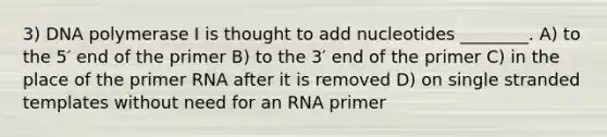 3) DNA polymerase I is thought to add nucleotides ________. A) to the 5′ end of the primer B) to the 3′ end of the primer C) in the place of the primer RNA after it is removed D) on single stranded templates without need for an RNA primer