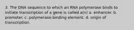 3. The DNA sequence to which an RNA polymerase binds to initiate transcription of a gene is called a(n) a. enhancer. b. promoter. c. polymerase-binding element. d. origin of transcription.