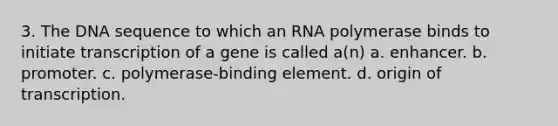 3. The DNA sequence to which an RNA polymerase binds to initiate transcription of a gene is called a(n) a. enhancer. b. promoter. c. polymerase-binding element. d. origin of transcription.