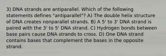 3) DNA strands are antiparallel. Which of the following statements defines "antiparallel"? A) The double helix structure of DNA creates nonparallel strands. B) A 5' to 3' DNA strand is paired with the 3' to 5' DNA strand. C) Hydrogen bonds between base pairs cause DNA strands to cross. D) One DNA strand contains bases that complement the bases in the opposite strand.