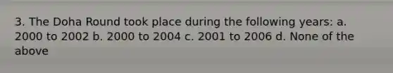 3. The Doha Round took place during the following years: a. 2000 to 2002 b. 2000 to 2004 c. 2001 to 2006 d. None of the above