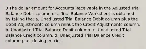 3 The dollar amount for Accounts Receivable in the Adjusted Trial Balance Debit column of a Trial Balance Worksheet is obtained by taking the: a. Unadjusted Trial Balance Debit column plus the Debit Adjustments column minus the Credit Adjustments column. b. Unadjusted Trial Balance Debit column. c. Unadjusted Trial Balance Credit column. d. Unadjusted Trial Balance Credit column plus closing entries.