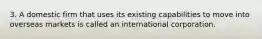 3. A domestic firm that uses its existing capabilities to move into overseas markets is called an international corporation.