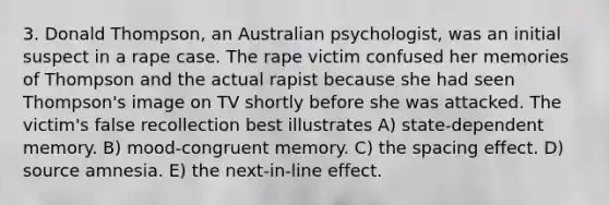 3. Donald Thompson, an Australian psychologist, was an initial suspect in a rape case. The rape victim confused her memories of Thompson and the actual rapist because she had seen Thompson's image on TV shortly before she was attacked. The victim's false recollection best illustrates A) state-dependent memory. B) mood-congruent memory. C) the spacing effect. D) source amnesia. E) the next-in-line effect.