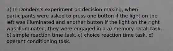 3) In Donders's experiment on decision making, when participants were asked to press one button if the light on the left was illuminated and another button if the light on the right was illuminated, they were engaged in a a) memory recall task. b) simple reaction time task. c) choice reaction time task. d) operant conditioning task.