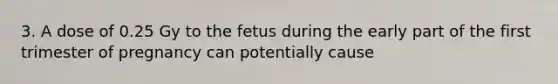 3. A dose of 0.25 Gy to the fetus during the early part of the first trimester of pregnancy can potentially cause