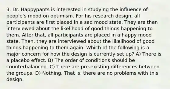 3. Dr. Happypants is interested in studying the influence of people's mood on optimism. For his research design, all participants are first placed in a sad mood state. They are then interviewed about the likelihood of good things happening to them. After that, all participants are placed in a happy mood state. Then, they are interviewed about the likelihood of good things happening to them again. Which of the following is a major concern for how the design is currently set up? A) There is a placebo effect. B) The order of conditions should be counterbalanced. C) There are pre-existing differences between the groups. D) Nothing. That is, there are no problems with this design.