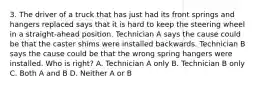 3. The driver of a truck that has just had its front springs and hangers replaced says that it is hard to keep the steering wheel in a straight-ahead position. Technician A says the cause could be that the caster shims were installed backwards. Technician B says the cause could be that the wrong spring hangers were installed. Who is right? A. Technician A only B. Technician B only C. Both A and B D. Neither A or B