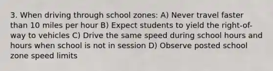 3. When driving through school zones: A) Never travel faster than 10 miles per hour B) Expect students to yield the right-of-way to vehicles C) Drive the same speed during school hours and hours when school is not in session D) Observe posted school zone speed limits