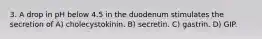 3. A drop in pH below 4.5 in the duodenum stimulates the secretion of A) cholecystokinin. B) secretin. C) gastrin. D) GIP.