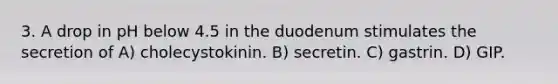 3. A drop in pH below 4.5 in the duodenum stimulates the secretion of A) cholecystokinin. B) secretin. C) gastrin. D) GIP.