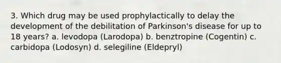 3. Which drug may be used prophylactically to delay the development of the debilitation of Parkinson's disease for up to 18 years? a. levodopa (Larodopa) b. benztropine (Cogentin) c. carbidopa (Lodosyn) d. selegiline (Eldepryl)