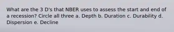 What are the 3 D's that NBER uses to assess the start and end of a recession? Circle all three a. Depth b. Duration c. Durability d. Dispersion e. Decline